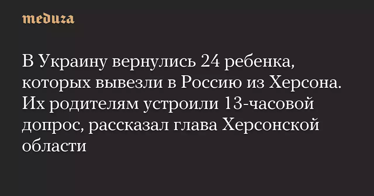 В Украину вернулись 24 ребенка, которых вывезли в Россию из Херсона. Их родителям устроили 13-часовой допрос, рассказал глава Херсонской области — Meduza