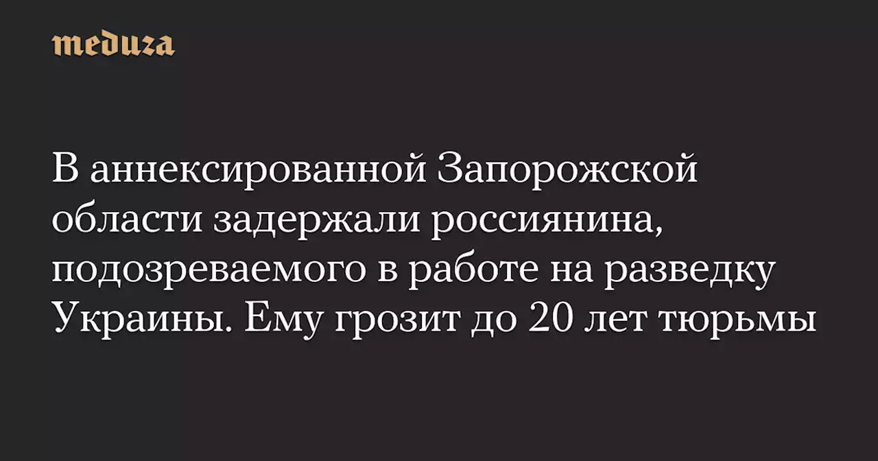 В аннексированной Запорожской области задержали россиянина, подозреваемого в работе на разведку Украины. Ему грозит до 20 лет тюрьмы — Meduza