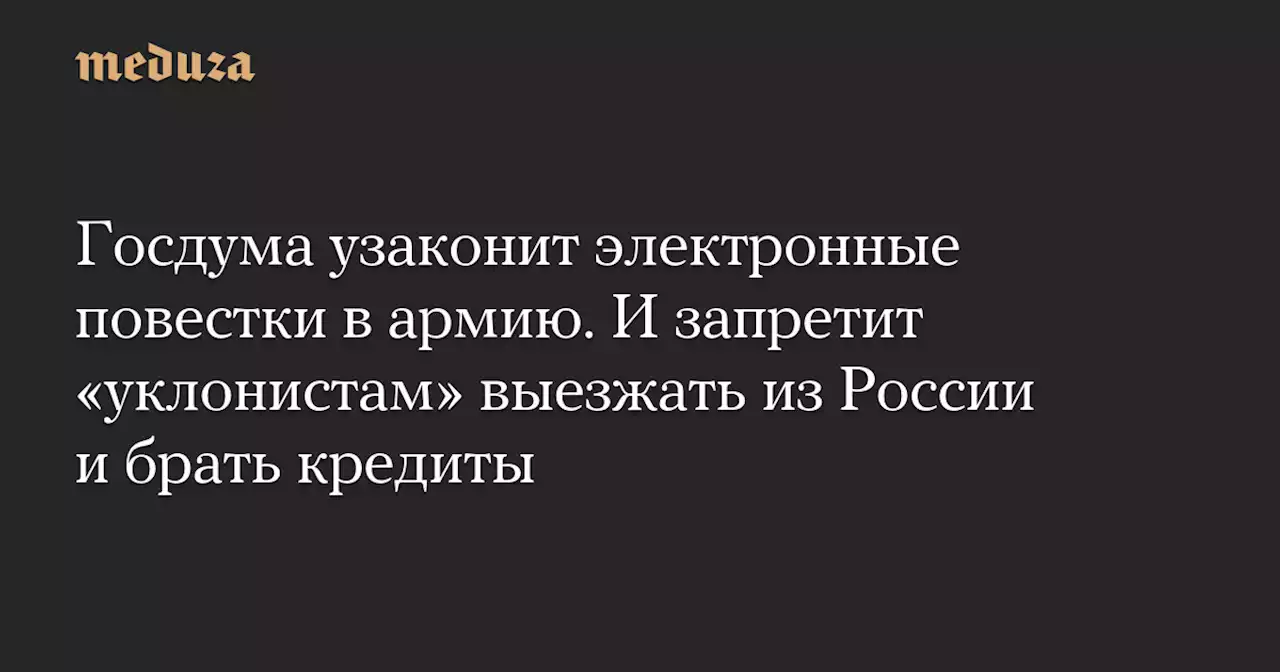 Госдума узаконит электронные повестки в армию. И запретит «уклонистам» выезжать из России и брать кредиты — Meduza