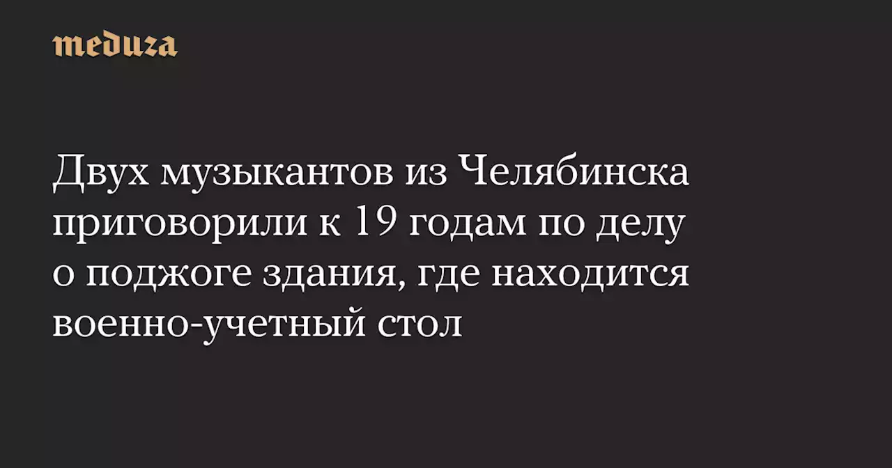 Двух музыкантов из Челябинска приговорили к 19 годам по делу о поджоге здания, где находится военно-учетный стол — Meduza