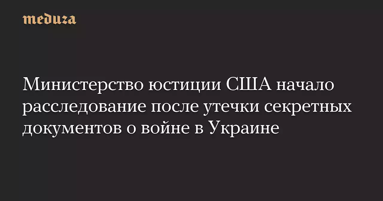 Министерство юстиции США начало расследование после утечки секретных документов о войне в Украине — Meduza