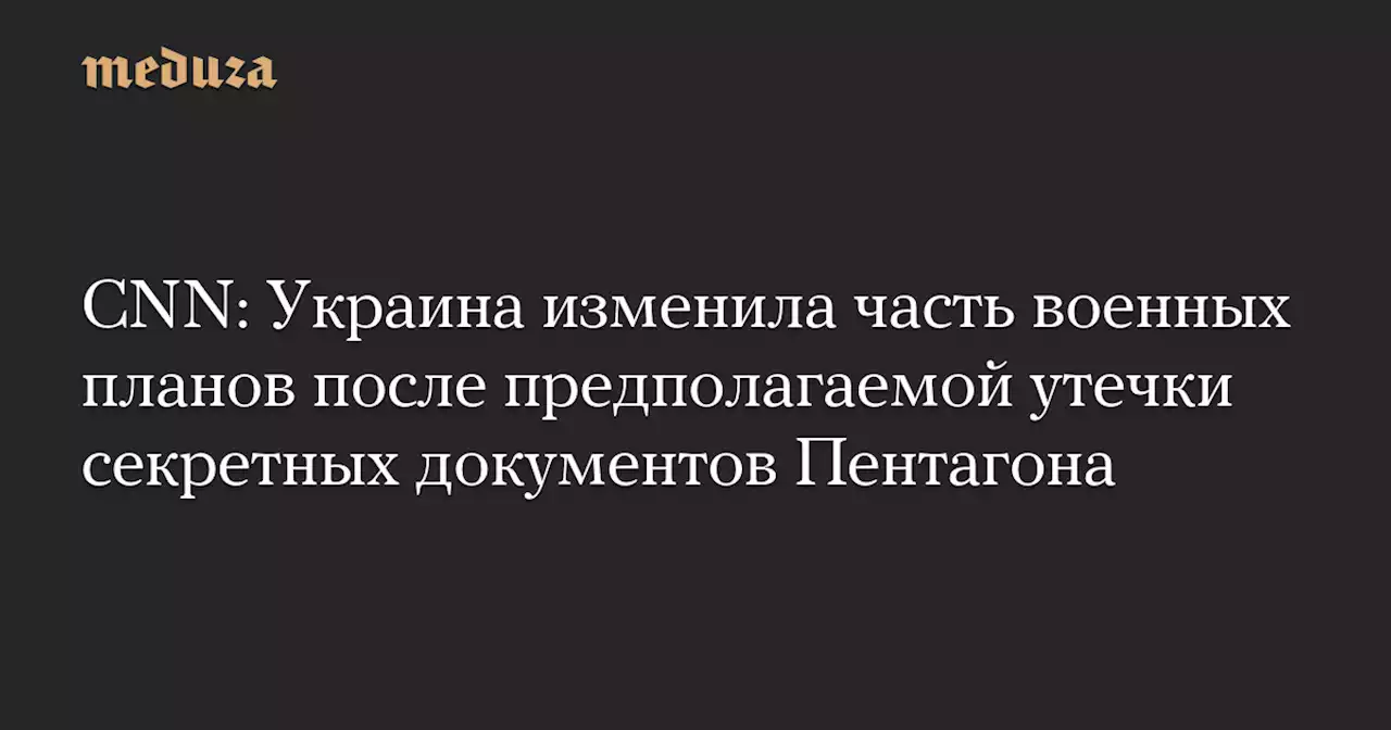 СNN: Украина изменила часть военных планов после предполагаемой утечки секретных документов Пентагона — Meduza