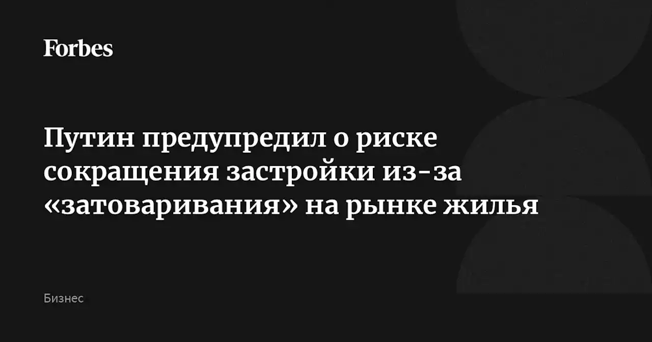 Путин предупредил о риске сокращения застройки из-за «затоваривания» на рынке жилья