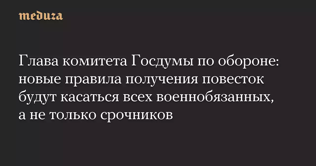 Глава комитета Госдумы по обороне: новые правила получения повесток будут касаться всех военнобязанных, а не только срочников — Meduza