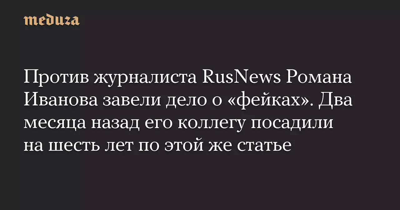 Против журналиста RusNews Романа Иванова завели дело о «фейках». Два месяца назад его коллегу посадили на шесть лет по этой же статье — Meduza