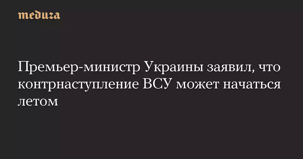 Премьер-министр Украины заявил, что контрнаступление ВСУ может начаться летом — Meduza