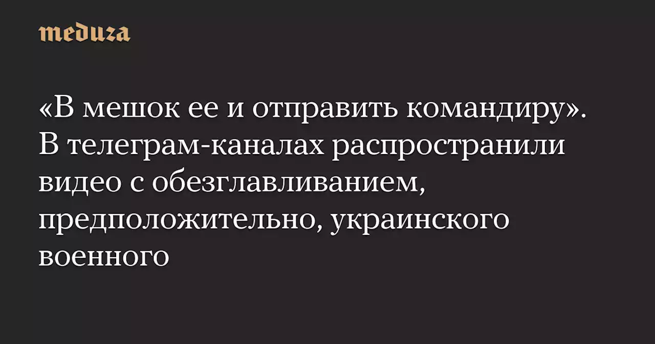 «В мешок ее и отправить командиру». В телеграм-каналах распространили видео с обезглавливанием, предположительно, украинского военного — Meduza