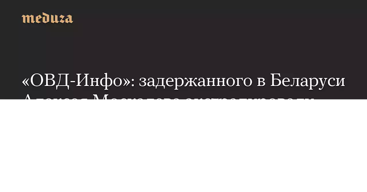 «ОВД-Инфо»: задержанного в Беларуси Алексея Москалева экстрадировали в Россию — Meduza