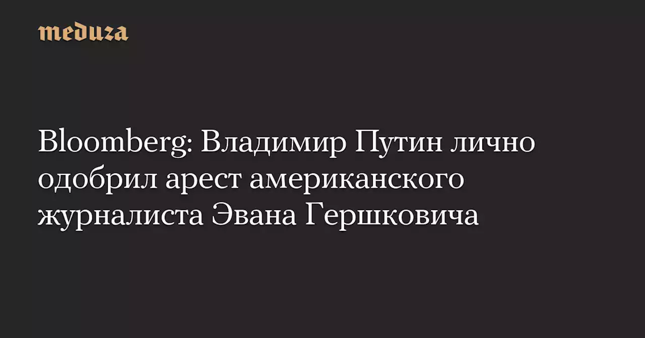 Bloomberg: Владимир Путин лично одобрил арест американского журналиста Эвана Гершковича — Meduza