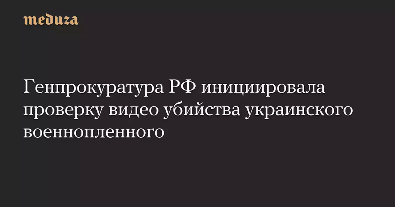 Генпрокуратура РФ инициировала проверку видео убийства украинского военнопленного — Meduza