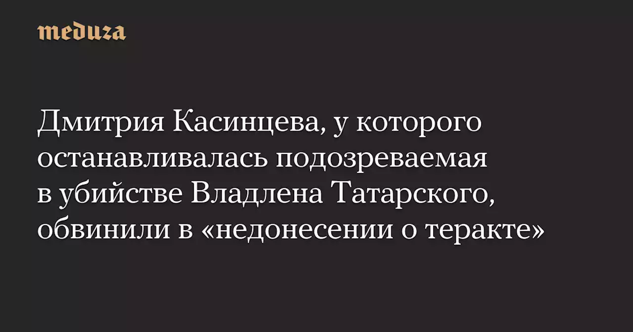 Дмитрия Касинцева, у которого останавливалась подозреваемая в убийстве Владлена Татарского, обвинили в «недонесении о теракте» — Meduza