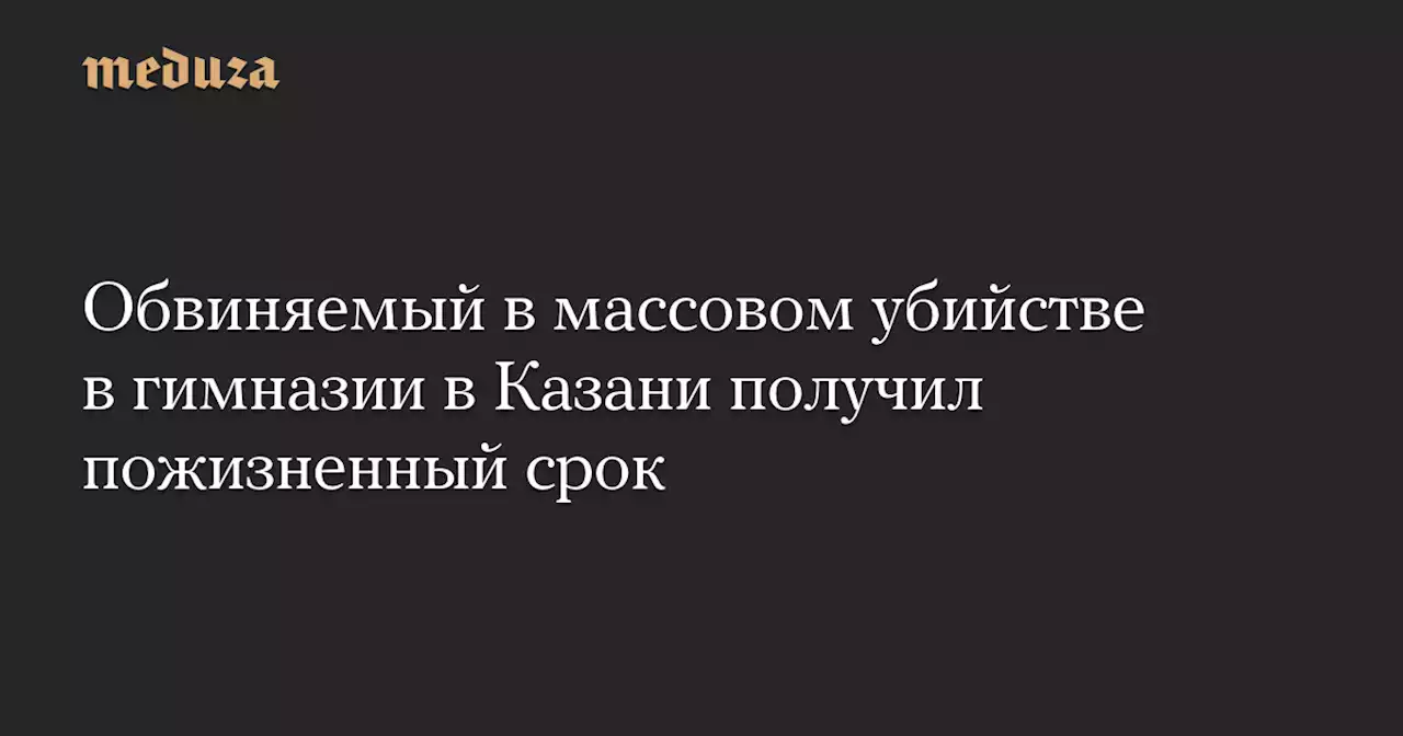 Обвиняемый в массовом убийстве в гимназии в Казани получил пожизненный срок — Meduza