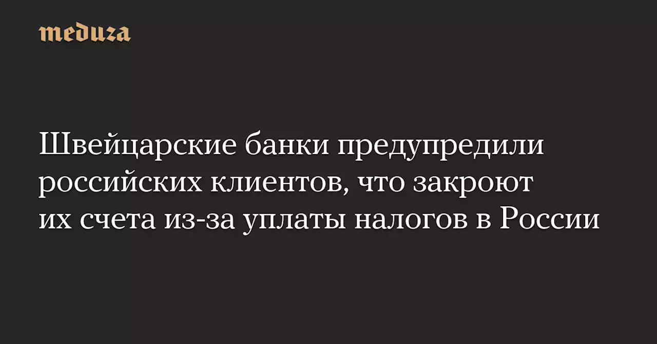 Швейцарские банки предупредили российских клиентов, что закроют их счета из-за уплаты налогов в России — Meduza