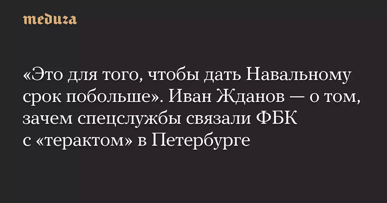 «Это для того, чтобы дать Навальному срок побольше». Иван Жданов — о том, зачем спецслужбы связали ФБК с «терактом» в Петербурге — Meduza