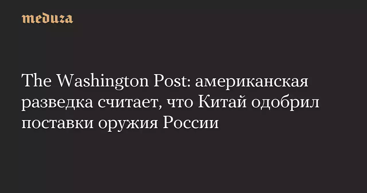 The Washington Post: американская разведка считает, что Китай одобрил поставки оружия России — Meduza