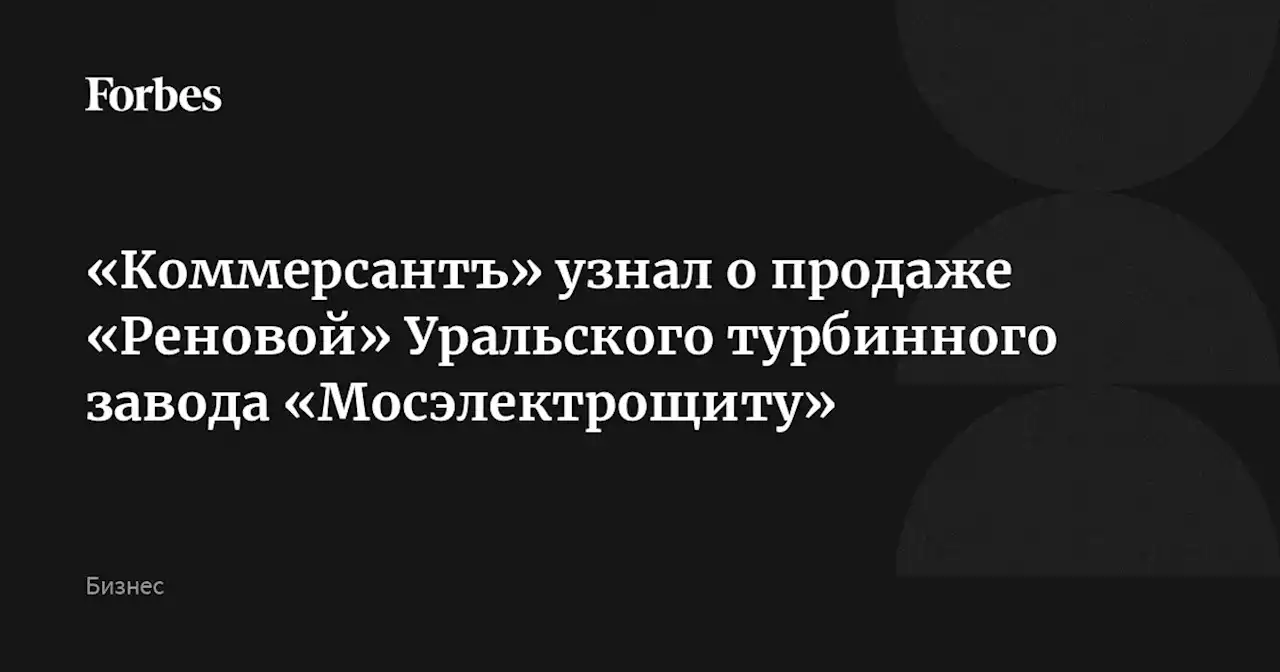 «Коммерсантъ» узнал о продаже «Реновой» Уральского турбинного завода «Мосэлектрощиту»