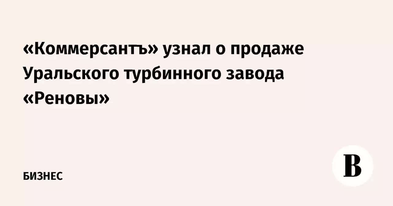 «Коммерсантъ» узнал о продаже Уральского турбинного завода «Реновы»