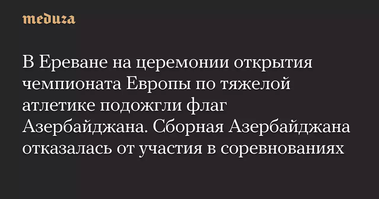 В Ереване на церемонии открытия чемпионата Европы по тяжелой атлетике подожгли флаг Азербайджана. Сборная Азербайджана отказалась от участия в соревнованиях — Meduza