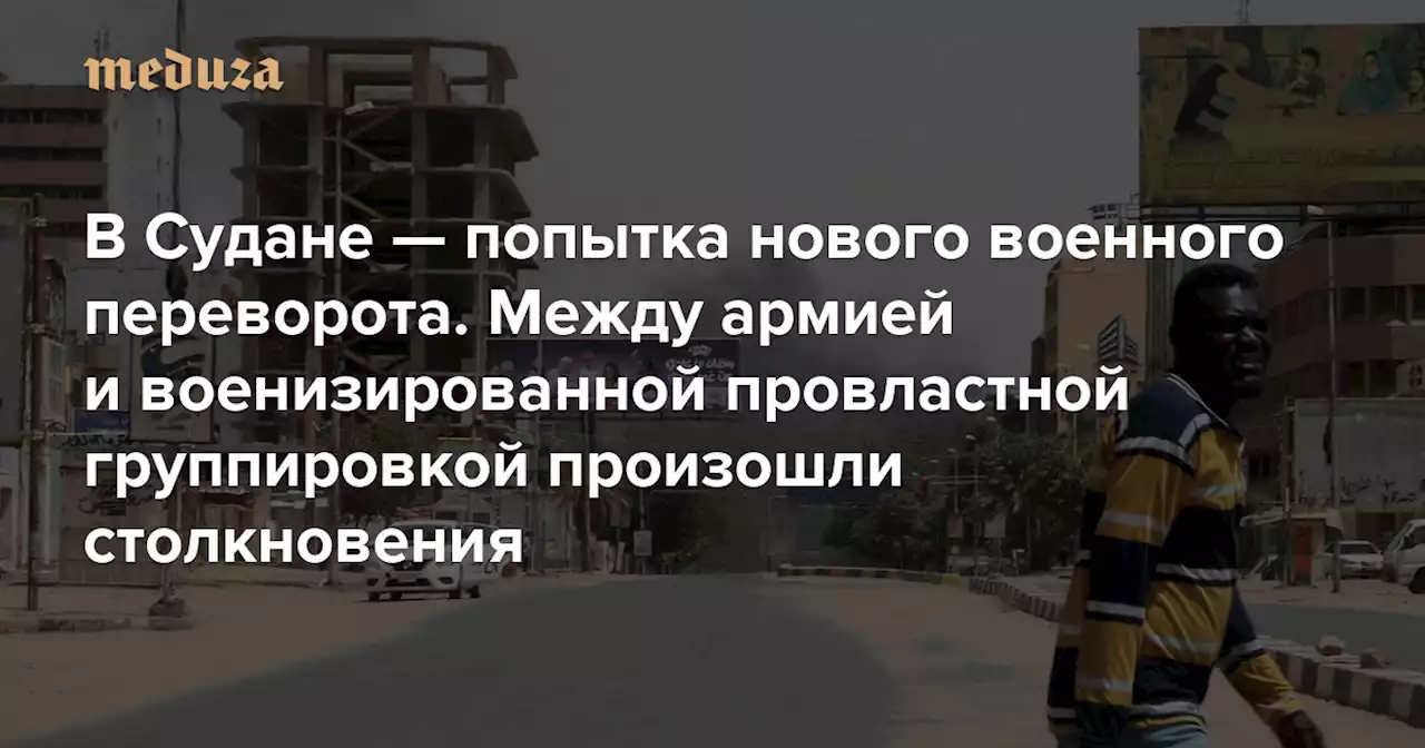 В Судане — попытка нового военного переворота Между армией и военизированной провластной группировкой произошли столкновения — Meduza