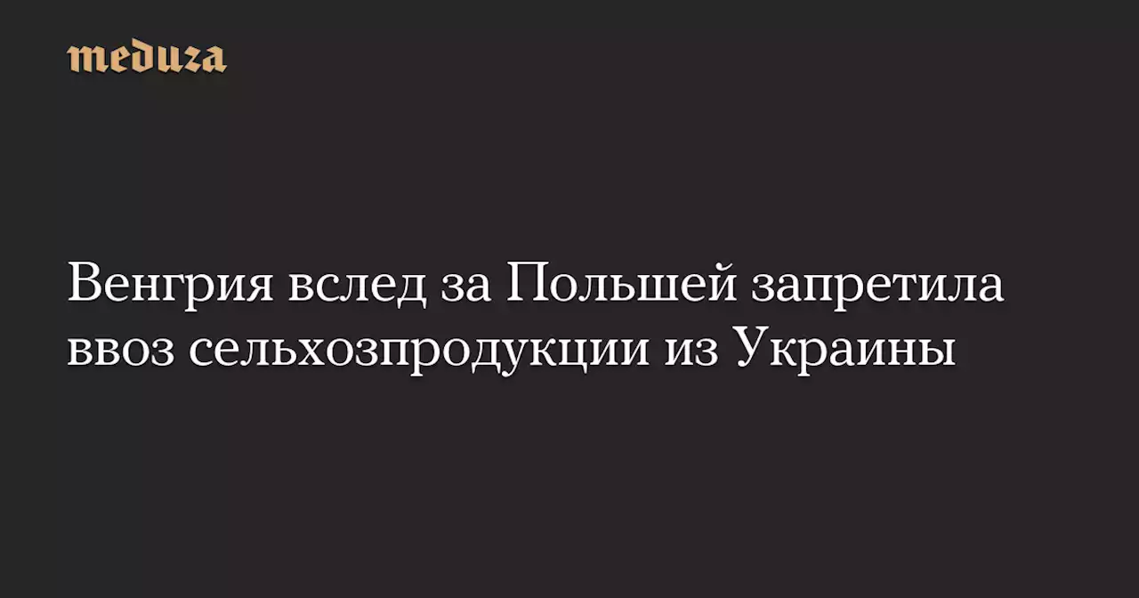 Венгрия вслед за Польшей запретила ввоз сельхозпродукции из Украины — Meduza