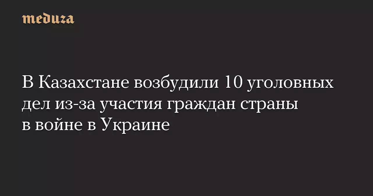 В Казахстане возбудили 10 уголовных дел из-за участия граждан страны в войне в Украине — Meduza