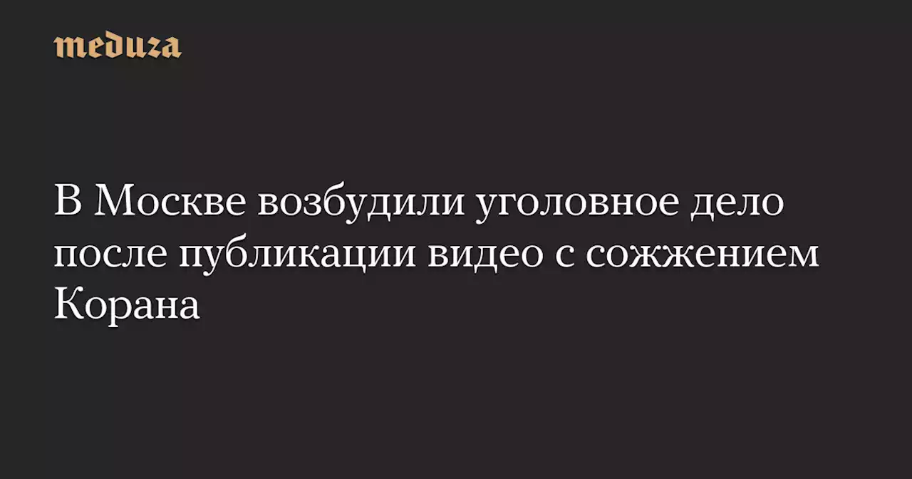 В Москве возбудили уголовное дело после публикации видео с сожжением Корана — Meduza