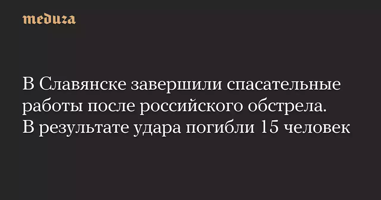 В Славянске завершили спасательные работы после российского обстрела. В результате удара погибли 15 человек — Meduza