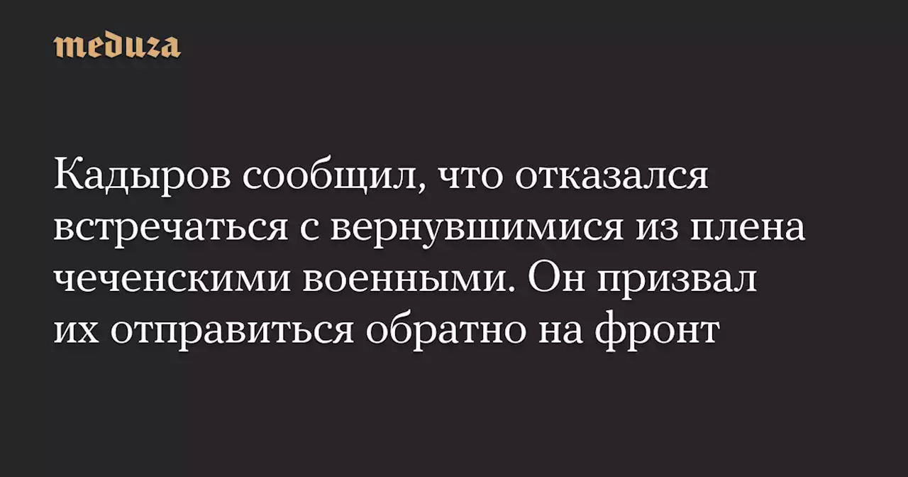 Кадыров сообщил, что отказался встречаться с вернувшимися из плена чеченскими военными. Он призвал их отправиться обратно на фронт — Meduza