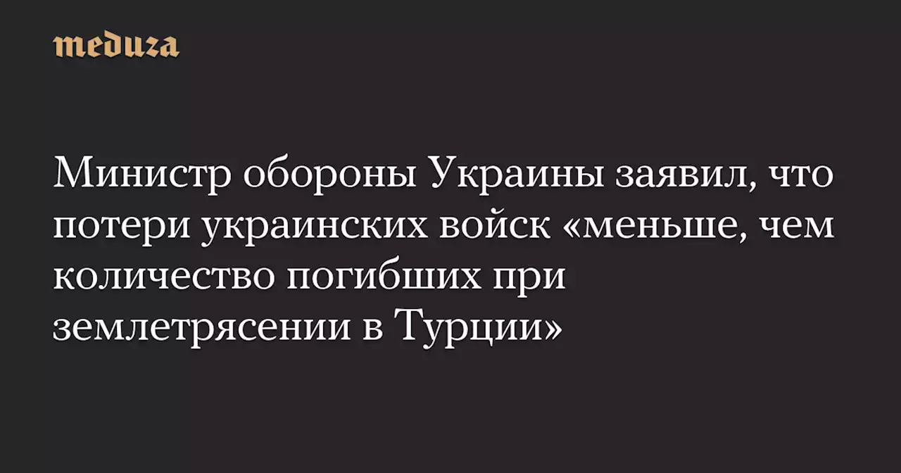 Министр обороны Украины заявил, что потери украинских войск «меньше, чем количество погибших при землетрясении в Турции» — Meduza