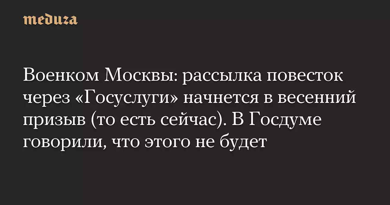 Военком Москвы: рассылка повесток через «Госуслуги» начнется в весенний призыв (то есть сейчас). В Госдуме говорили, что этого не будет — Meduza