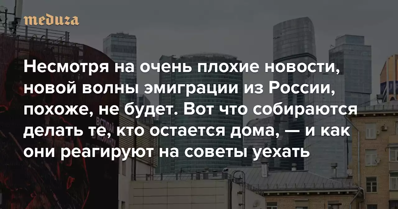 «Здесь я хотя бы знаю, чего бояться» Несмотря на очень плохие новости, новой волны эмиграции из России, похоже, не будет. Вот что собираются делать те, кто остается дома, — и как они реагируют на советы уехать — Meduza