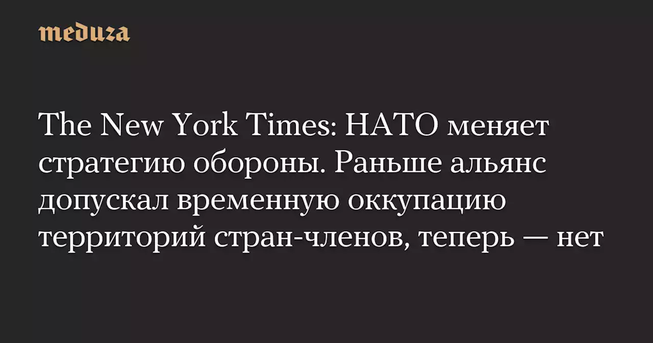 The New York Times: НАТО меняет стратегию обороны. Раньше альянс допускал временную оккупацию территорий стран-членов, теперь — нет — Meduza