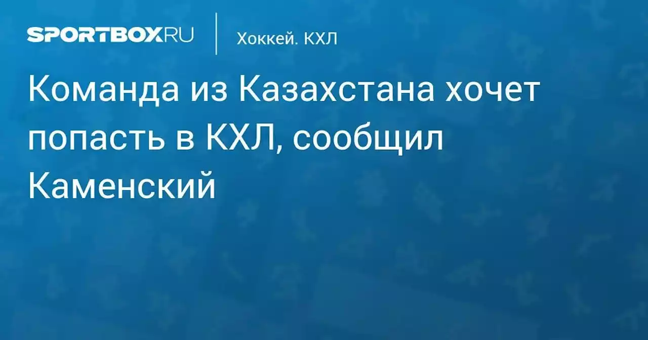 Команда из Казахстана хочет попасть в КХЛ, сообщил Каменский