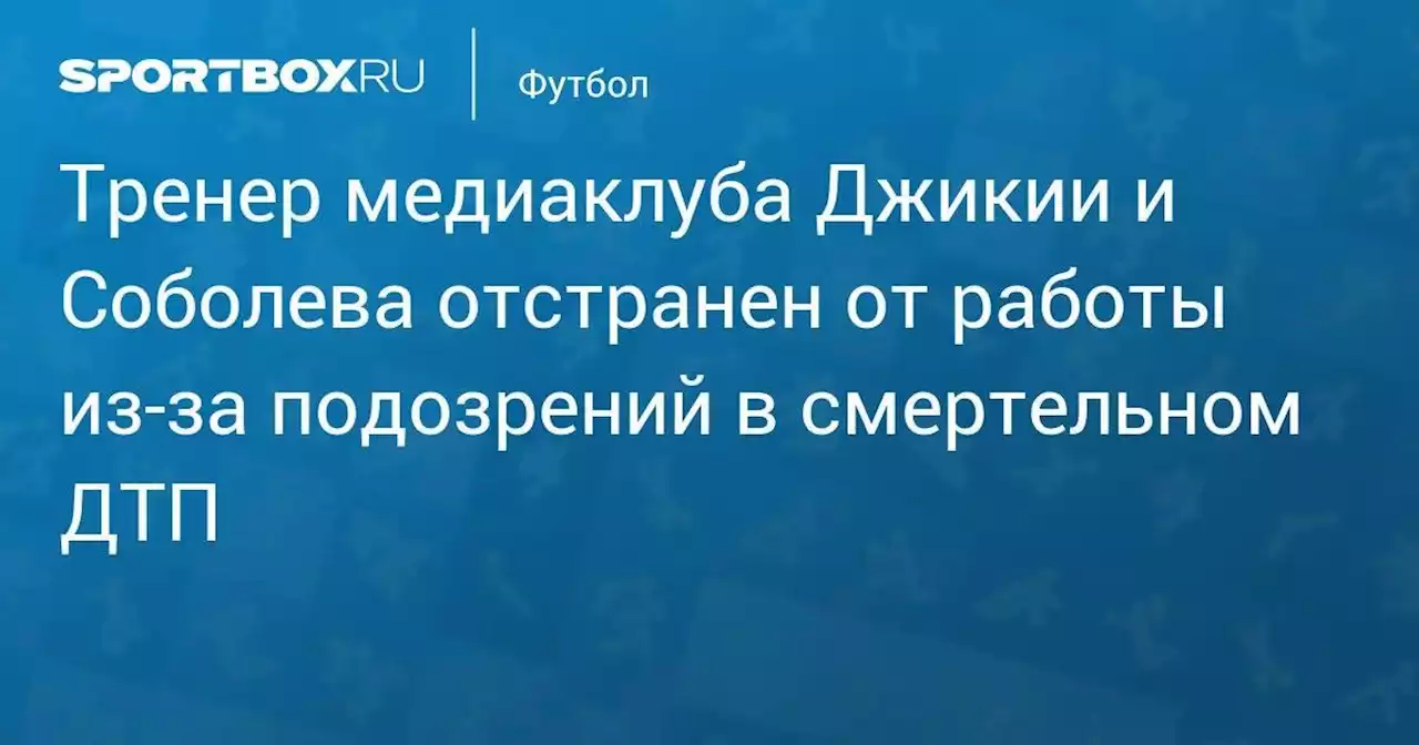 Тренер медиаклуба Джикии и Соболева отстранен от работы из-за подозрений в смертельном ДТП