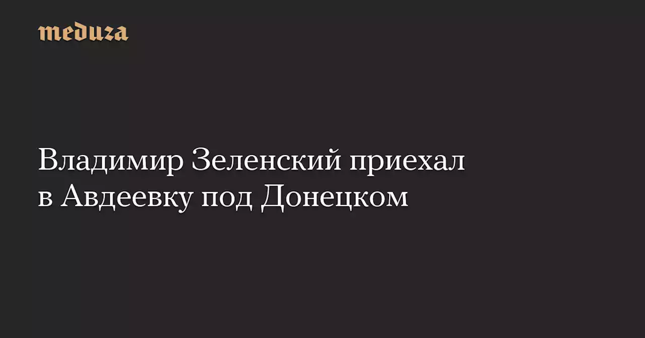 Владимир Зеленский приехал в Авдеевку под Донецком — Meduza