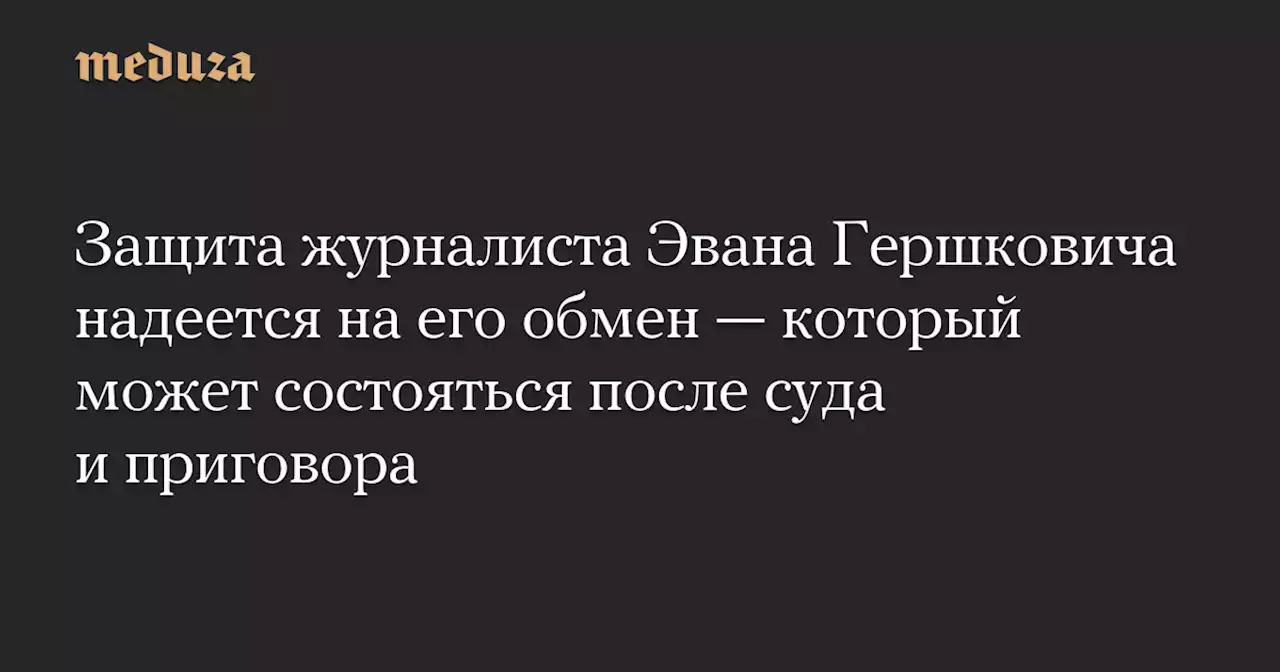 Защита журналиста Эвана Гершковича надеется на его обмен — который может состояться после суда и приговора — Meduza