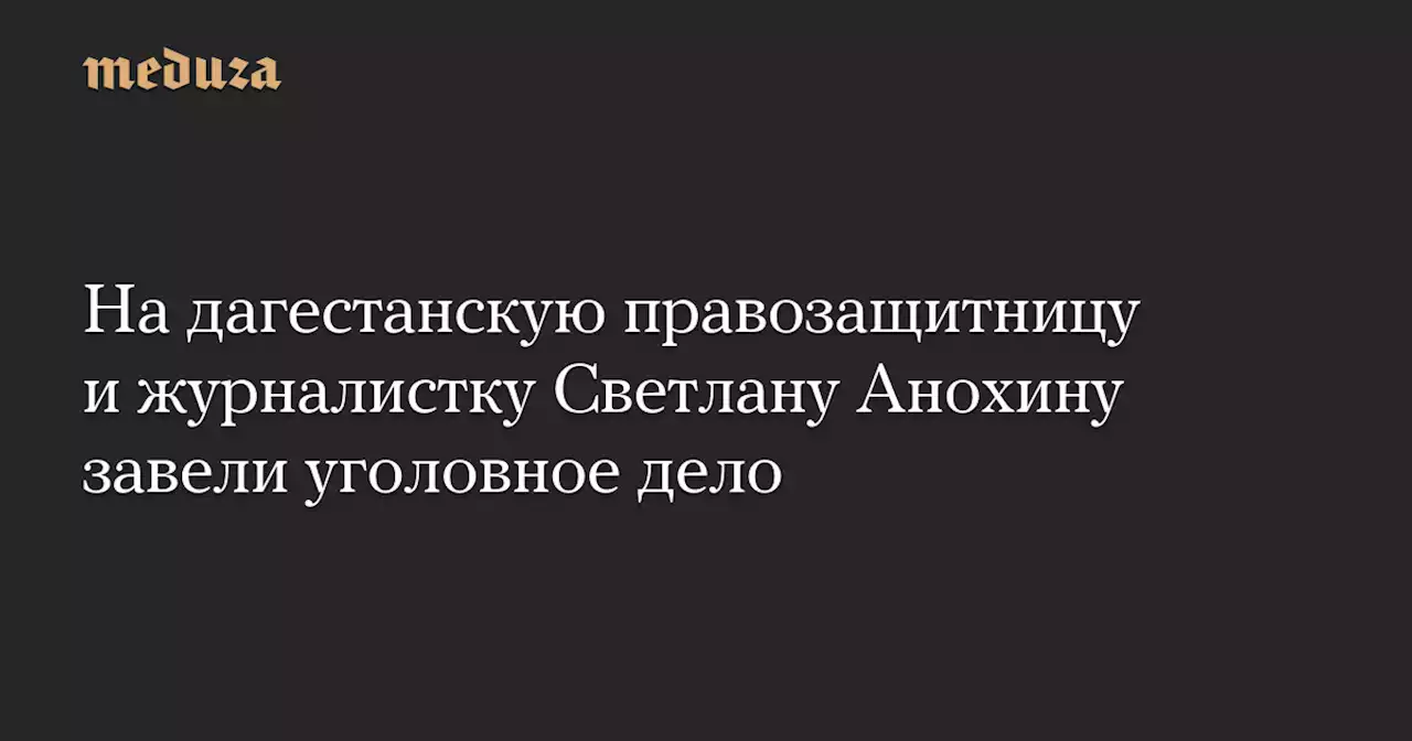 На дагестанскую правозащитницу и журналистку Светлану Анохину завели уголовное дело — Meduza