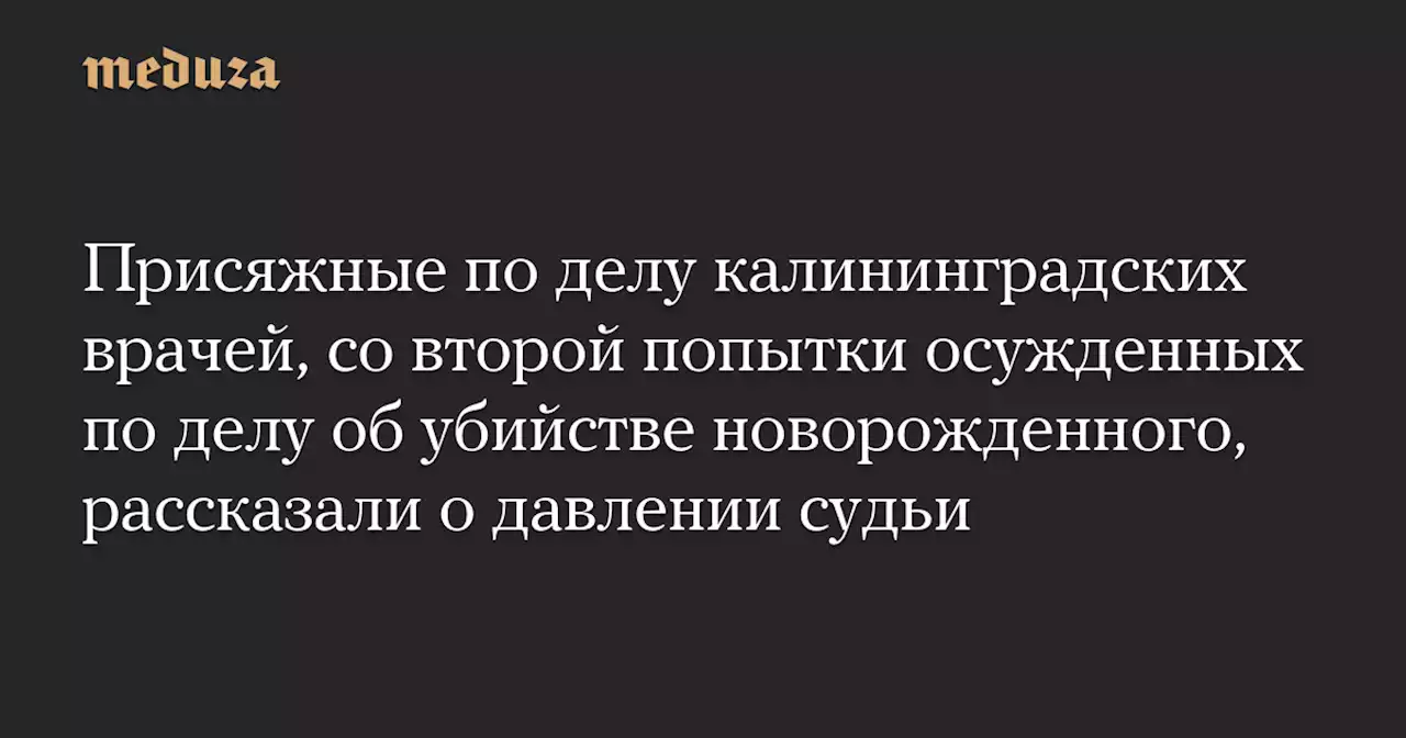 Присяжные по делу калининградских врачей, со второй попытки осужденных по делу об убийстве новорожденного, рассказали о давлении судьи — Meduza