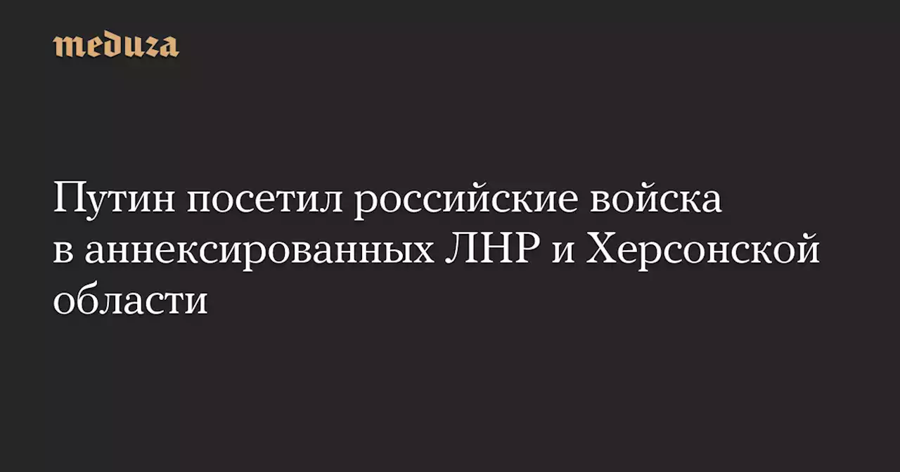 Путин посетил российские войска в аннексированных ЛНР и Херсонской области — Meduza