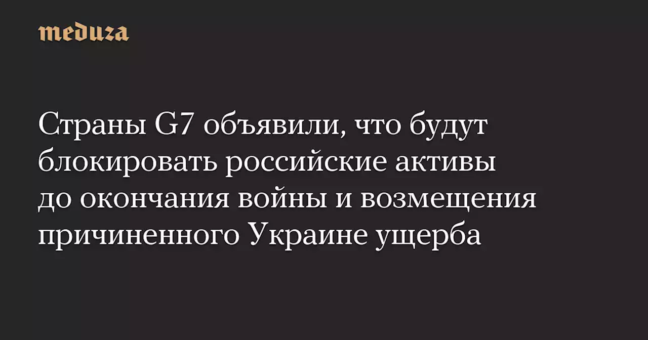 Страны G7 объявили, что будут блокировать российские активы до окончания войны и возмещения причиненного Украине ущерба — Meduza