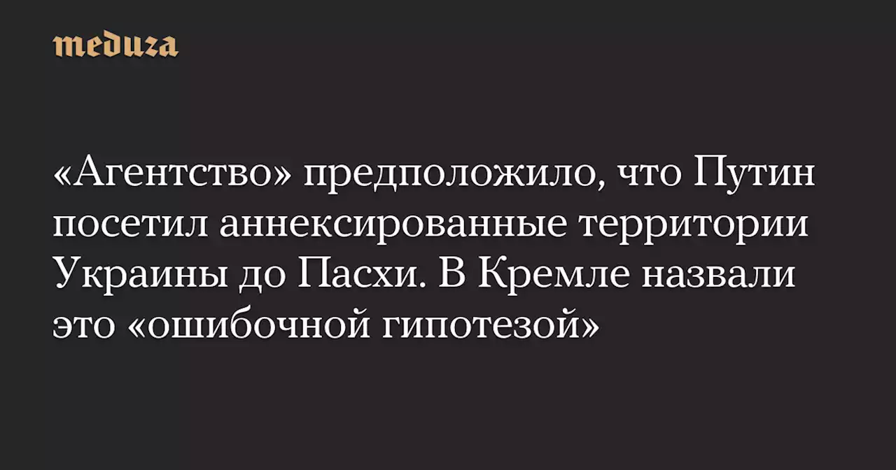 «Агентство» предположило, что Путин посетил аннексированные территории Украины до Пасхи. В Кремле назвали это «ошибочной гипотезой» — Meduza