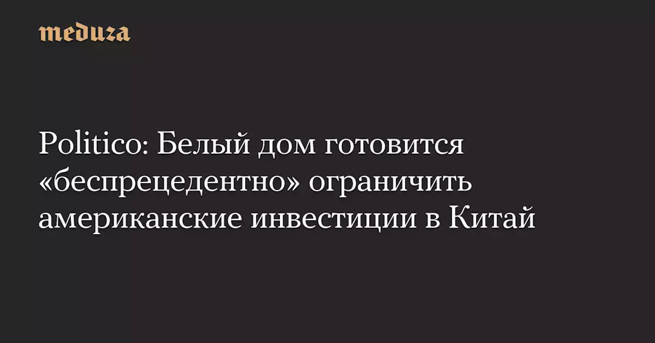 Politico: Белый дом готовится «беспрецедентно» ограничить американские инвестиции в Китай — Meduza