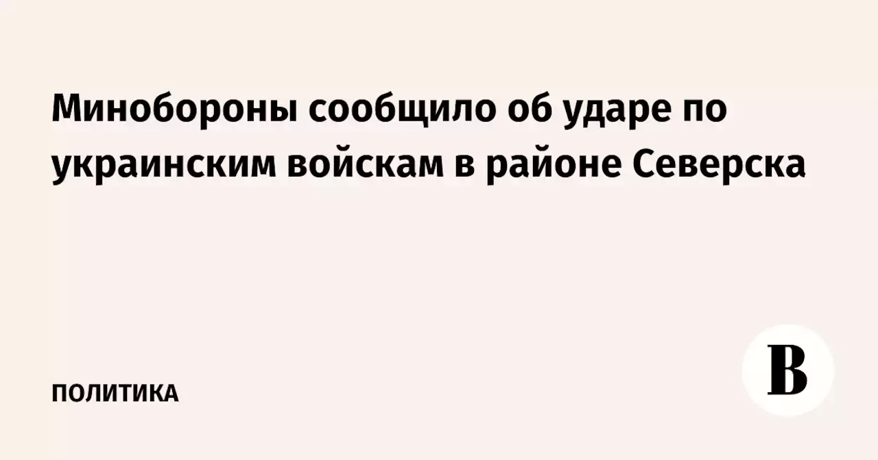 Минобороны сообщило об ударе по украинским войскам в районе Северска