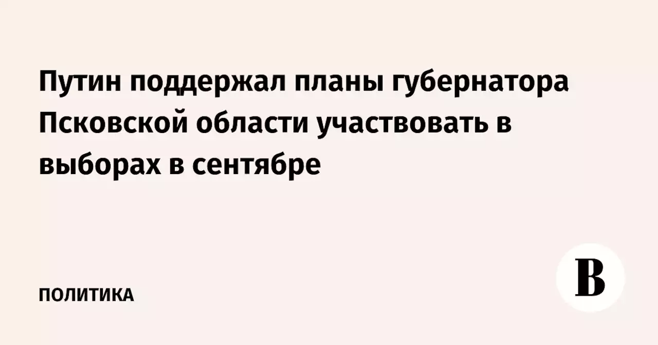 Путин поддержал планы губернатора Псковской области участвовать в выборах в сентябре