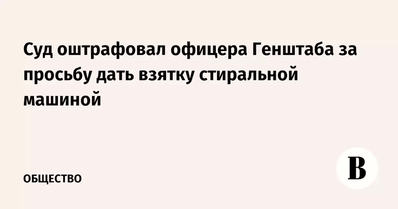 Суд оштрафовал офицера Генштаба за просьбу дать взятку cтиральной машиной