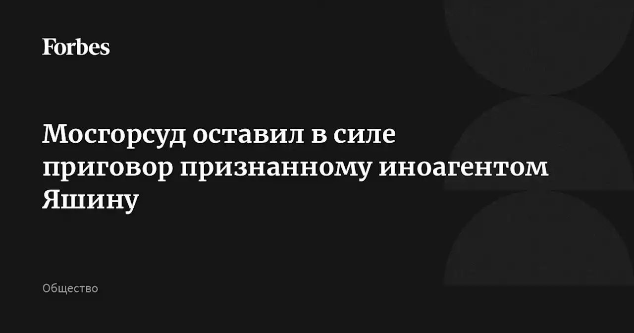 Мосгорсуд оставил в силе приговор признанному иноагентом Яшину