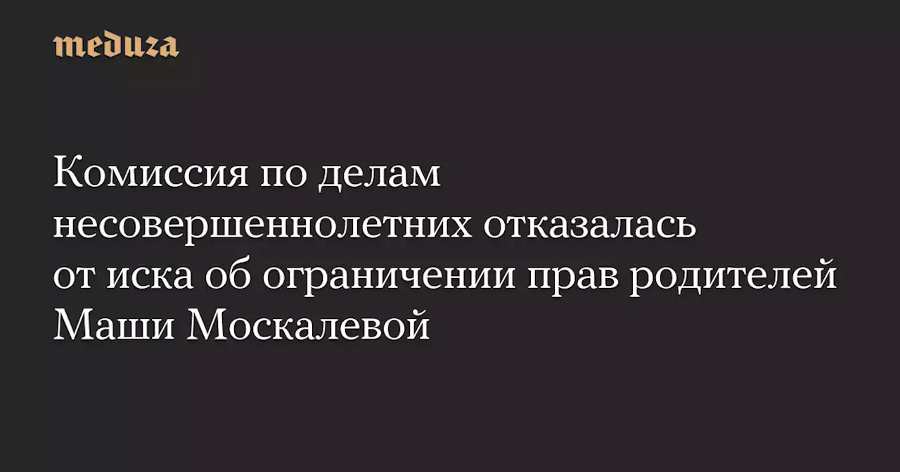 Комиссия по делам несовершеннолетних отказалась от иска об ограничении прав родителей Маши Москалевой — Meduza