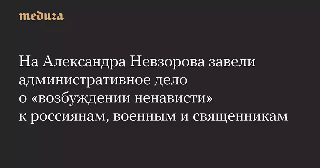 На Александра Невзорова завели административное дело о «возбуждении ненависти» к россиянам, военным и священникам — Meduza