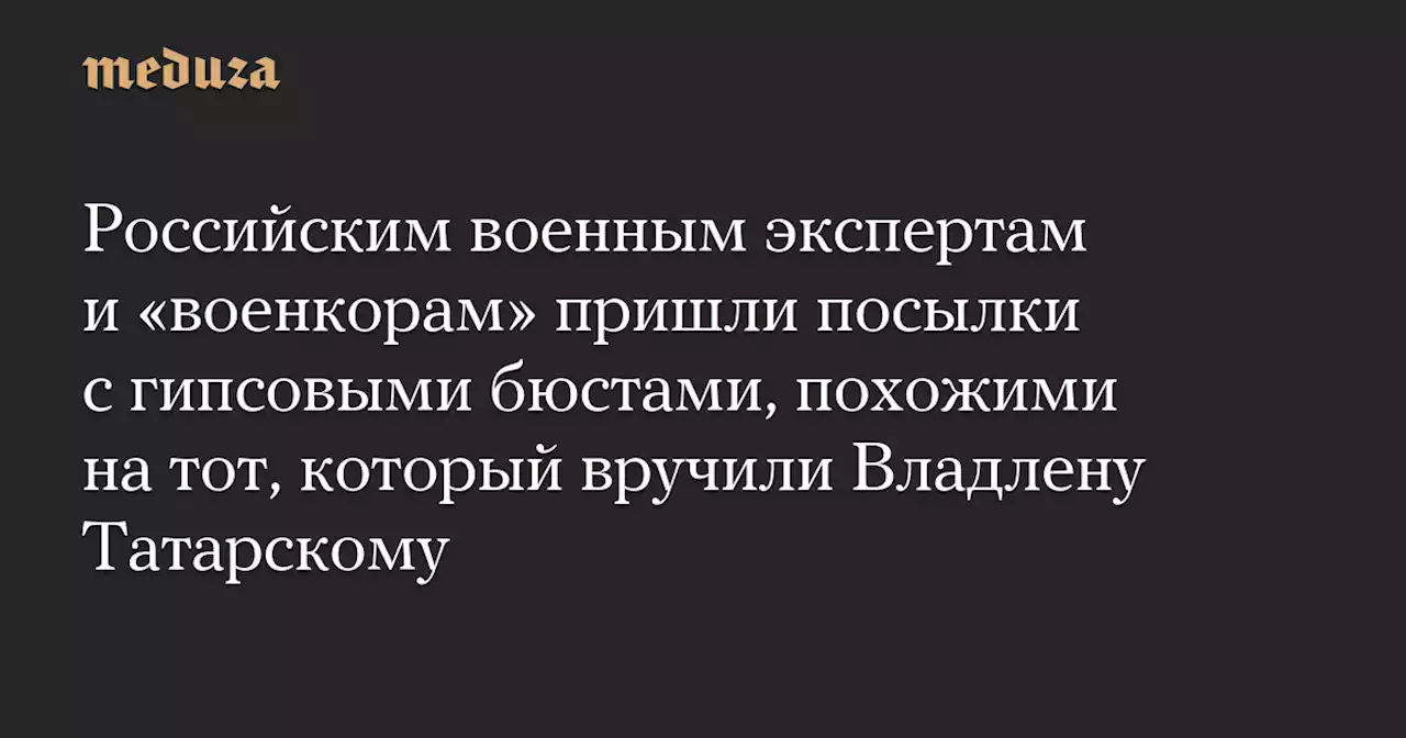 Российским военным экспертам и «военкорам» пришли посылки с гипсовыми бюстами, похожими на тот, который вручили Владлену Татарскому — Meduza