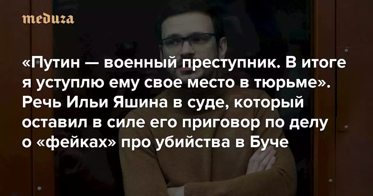 «Путин — военный преступник. В итоге я уступлю ему свое место в тюрьме» Речь Ильи Яшина в суде, который оставил в силе его приговор по делу о «фейках» про убийства в Буче — Meduza